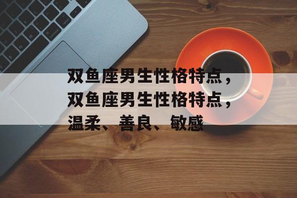 双鱼座男生性格特点，双鱼座男生性格特点，温柔、善良、敏感，双鱼座男生性格特点，温柔、敏感与善良