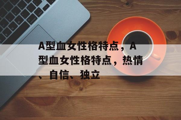 A型血女性格特点，A型血女性格特点，热情、自信、独立