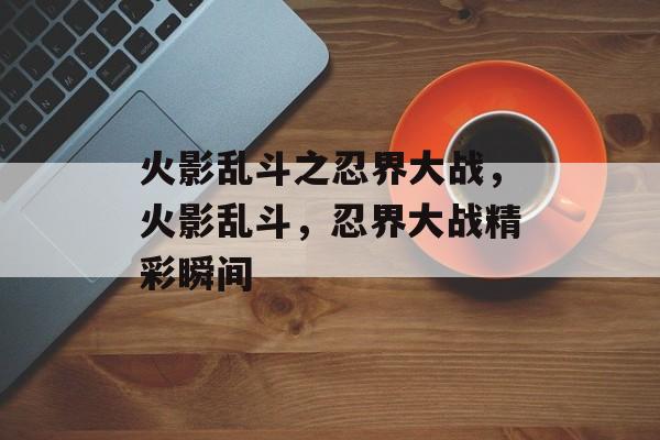 火影乱斗之忍界大战，火影乱斗，忍界大战精彩瞬间