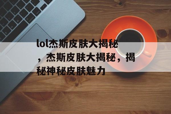 lol杰斯皮肤大揭秘，杰斯皮肤大揭秘，揭秘神秘皮肤魅力，揭秘神秘杰斯皮肤，魅力无限