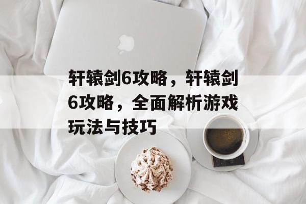 轩辕剑6攻略，轩辕剑6攻略，全面解析游戏玩法与技巧，轩辕剑6攻略，全面解析游戏玩法与技巧
