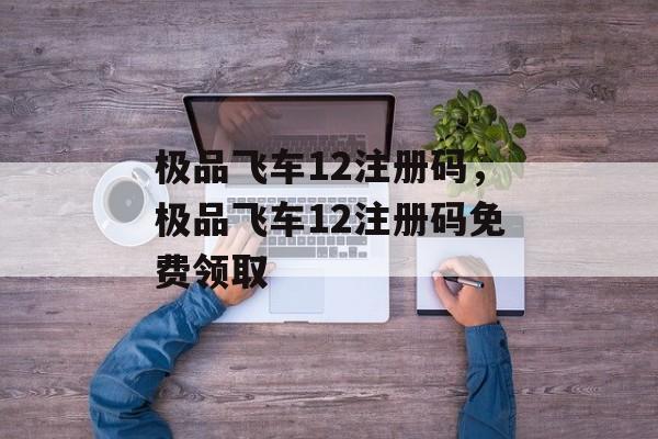 极品飞车12注册码，极品飞车12注册码免费领取，极品飞车12注册码免费领取