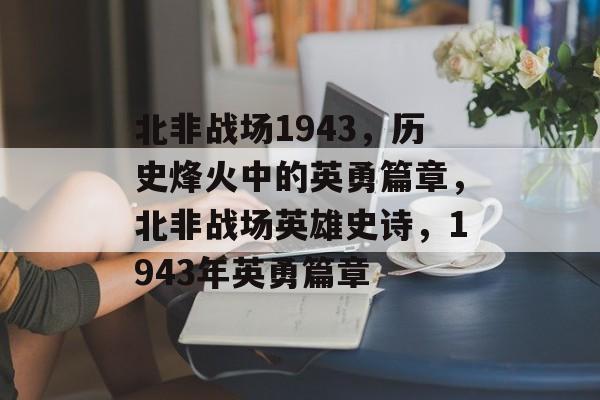 北非战场1943，历史烽火中的英勇篇章，北非战场英雄史诗，1943年英勇篇章