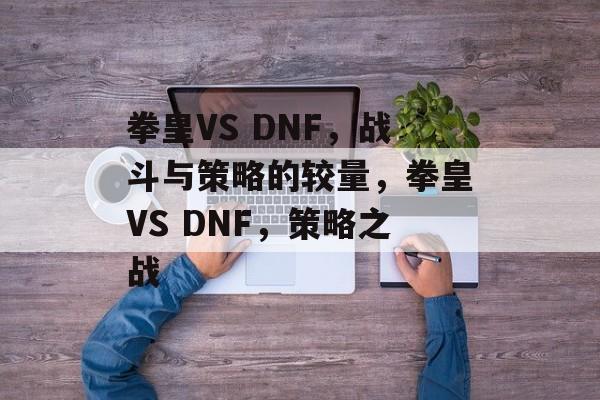拳皇VS DNF，战斗与策略的较量，拳皇VS DNF，策略之战