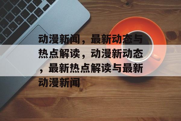 动漫新闻，最新动态与热点解读，动漫新动态，最新热点解读与最新动漫新闻