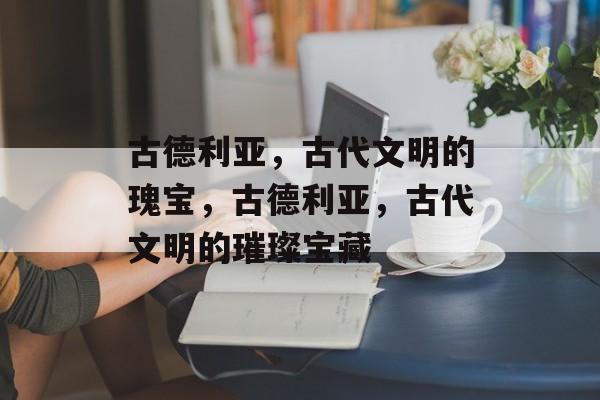 古德利亚，古代文明的瑰宝，古德利亚，古代文明的璀璨宝藏