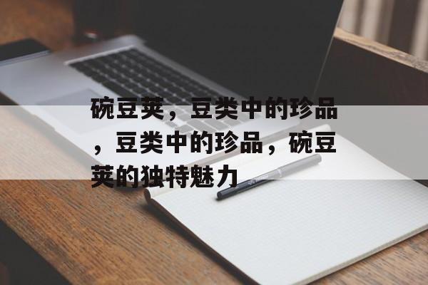 碗豆荚，豆类中的珍品，豆类中的珍品，碗豆荚的独特魅力，碗豆荚，豆类中的珍品魅力非凡