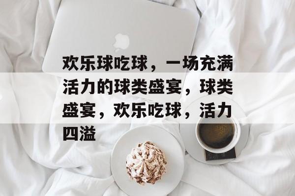 欢乐球吃球，一场充满活力的球类盛宴，球类盛宴，欢乐吃球，活力四溢，球类盛宴，欢乐吃球，活力四溢的球类嘉年华