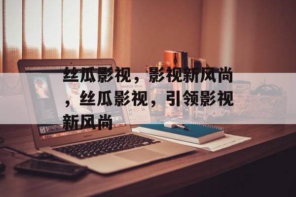 丝瓜影视，影视新风尚，丝瓜影视，引领影视新风尚