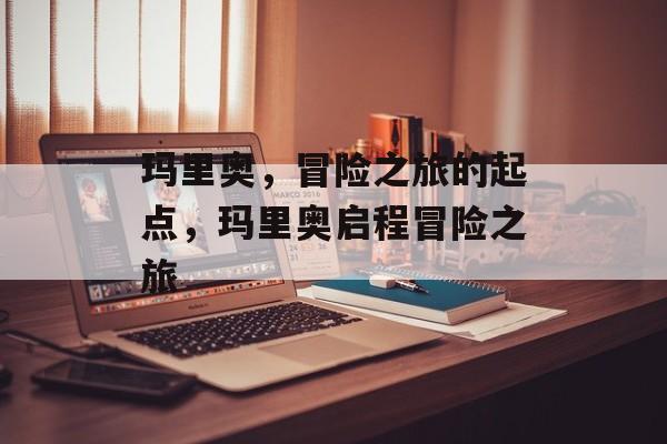 玛里奥，冒险之旅的起点，玛里奥启程冒险之旅，玛里奥启程冒险之旅，开启神秘探险之旅