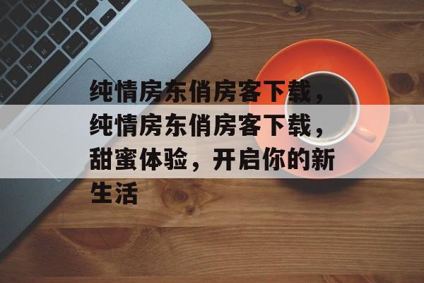 纯情房东俏房客下载，纯情房东俏房客下载，甜蜜体验，开启你的新生活