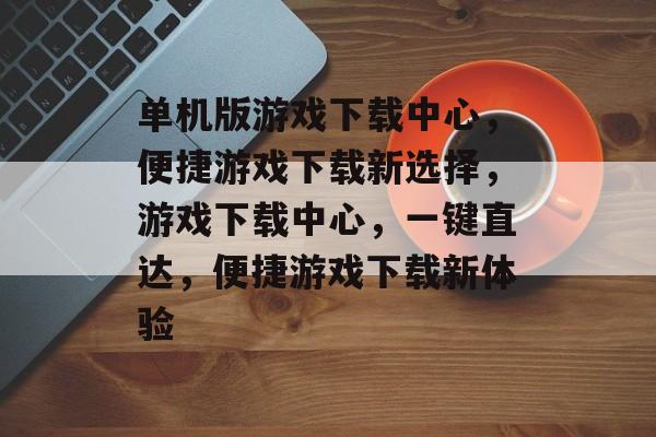 单机版游戏下载中心，便捷游戏下载新选择，游戏下载中心，一键直达，便捷游戏下载新体验，游戏下载中心，一键直达，便捷体验单机版游戏下载