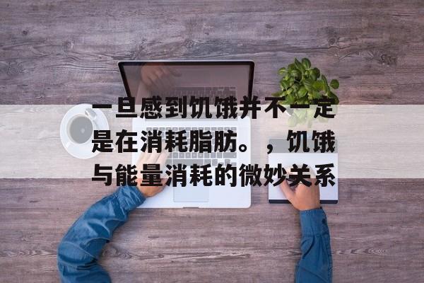 一旦感到饥饿并不一定是在消耗脂肪。，饥饿与能量消耗的微妙关系，饥饿与能量消耗微妙关系探讨
