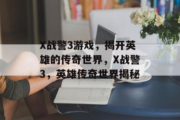X战警3游戏，揭开英雄的传奇世界，X战警3，英雄传奇世界揭秘