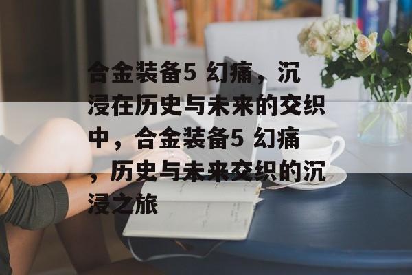 合金装备5 幻痛，沉浸在历史与未来的交织中，合金装备5 幻痛，历史与未来交织的沉浸之旅，合金装备5 幻痛，历史与未来的交织之旅