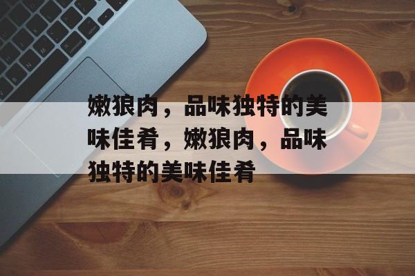 嫩狼肉，品味独特的美味佳肴，嫩狼肉，品味独特的美味佳肴
