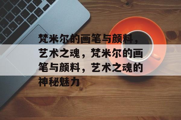 梵米尔的画笔与颜料，艺术之魂，梵米尔的画笔与颜料，艺术之魂的神秘魅力