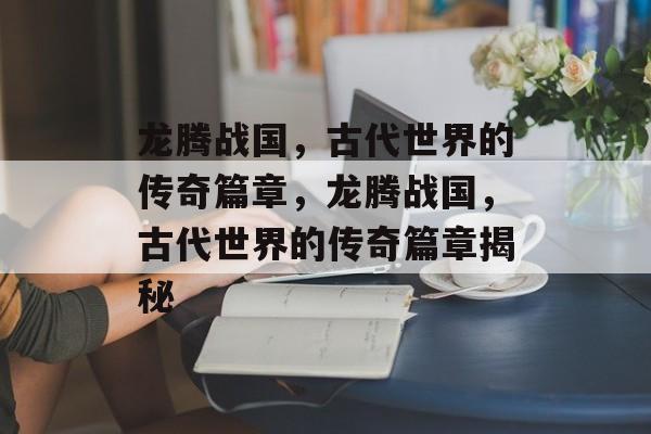 龙腾战国，古代世界的传奇篇章，龙腾战国，古代世界的传奇篇章揭秘