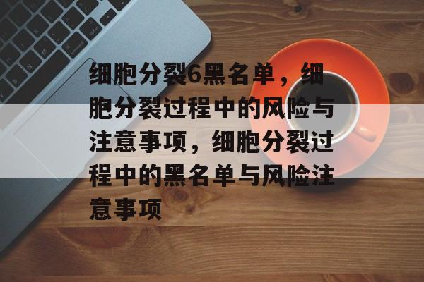 细胞分裂6黑名单，细胞分裂过程中的风险与注意事项，细胞分裂过程中的黑名单与风险注意事项，细胞分裂黑名单与风险注意事项