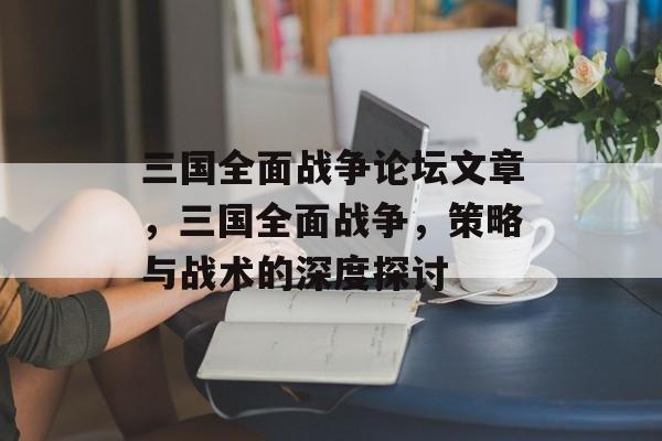 三国全面战争论坛文章，三国全面战争，策略与战术的深度探讨，三国全面战争策略与战术深度探讨