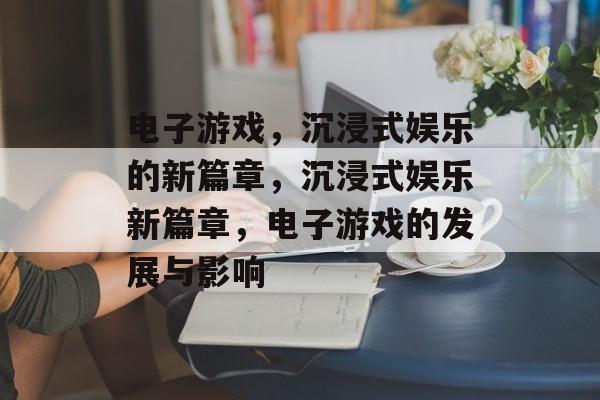 电子游戏，沉浸式娱乐的新篇章，沉浸式娱乐新篇章，电子游戏的发展与影响
