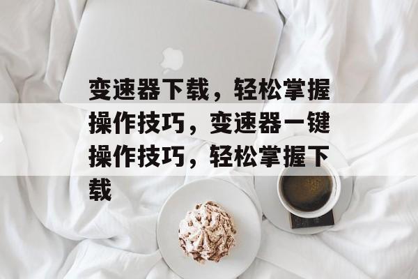 变速器下载，轻松掌握操作技巧，变速器一键操作技巧，轻松掌握下载