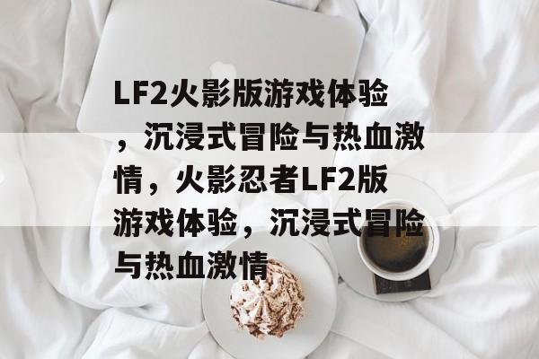 LF2火影版游戏体验，沉浸式冒险与热血激情，火影忍者LF2版游戏体验，沉浸式冒险与热血激情