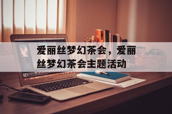 爱丽丝梦幻茶会，爱丽丝梦幻茶会主题活动，爱丽丝梦幻茶会主题活动，沉浸在梦境中的奇幻之旅