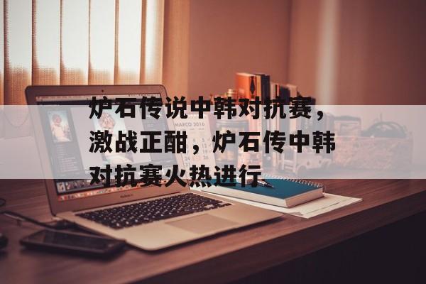 炉石传说中韩对抗赛，激战正酣，炉石传中韩对抗赛火热进行