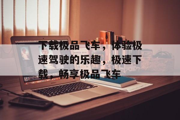 下载极品飞车，体验极速驾驶的乐趣，极速下载，畅享极品飞车，极速下载，畅享极品飞车体验