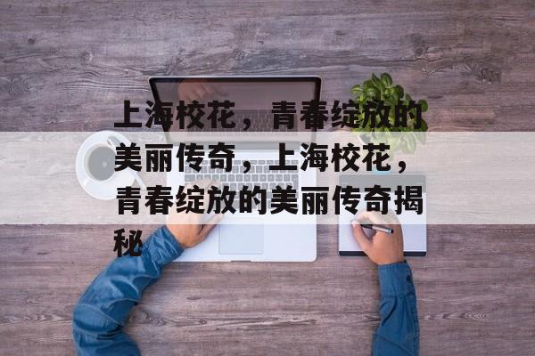 上海校花，青春绽放的美丽传奇，上海校花，青春绽放的美丽传奇揭秘，上海校花，青春绽放的传奇揭秘