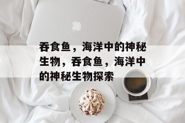 吞食鱼，海洋中的神秘生物，吞食鱼，海洋中的神秘生物探索，吞食鱼，海洋中的神秘生物探索之旅