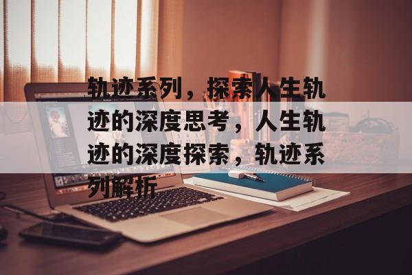 轨迹系列，探索人生轨迹的深度思考，人生轨迹的深度探索，轨迹系列解析，人生轨迹的深度解析，探索深度思考与探索之旅