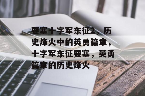 要塞十字军东征2，历史烽火中的英勇篇章，十字军东征要塞，英勇篇章的历史烽火