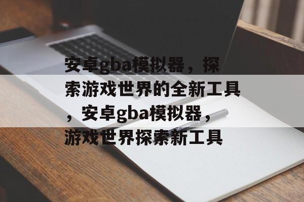 安卓gba模拟器，探索游戏世界的全新工具，安卓gba模拟器，游戏世界探索新工具，安卓gba模拟器，游戏世界探索新工具，轻松畅玩gba游戏