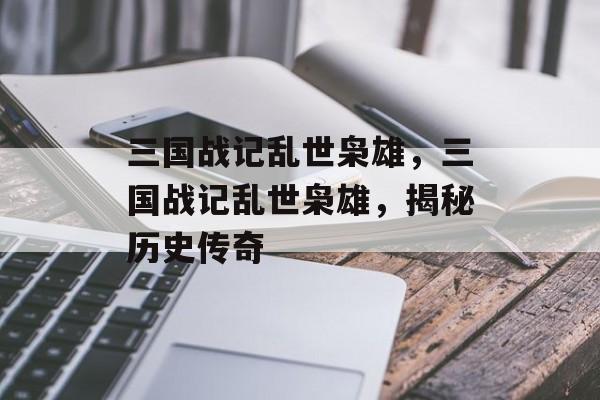 三国战记乱世枭雄，三国战记乱世枭雄，揭秘历史传奇