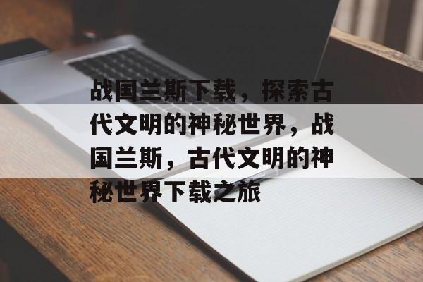 战国兰斯下载，探索古代文明的神秘世界，战国兰斯，古代文明的神秘世界下载之旅