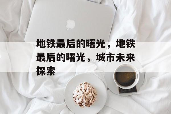地铁最后的曙光，地铁最后的曙光，城市未来探索，地铁最后的曙光，城市未来探索