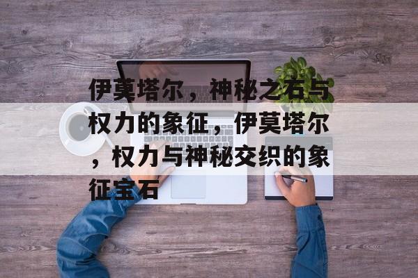 伊莫塔尔，神秘之石与权力的象征，伊莫塔尔，权力与神秘交织的象征宝石