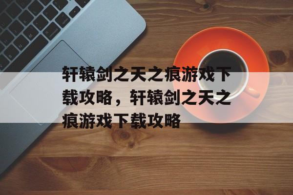 轩辕剑之天之痕游戏下载攻略，轩辕剑之天之痕游戏下载攻略，轩辕剑之天之痕游戏下载攻略