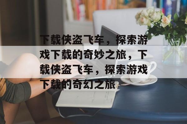 下载侠盗飞车，探索游戏下载的奇妙之旅，下载侠盗飞车，探索游戏下载的奇幻之旅