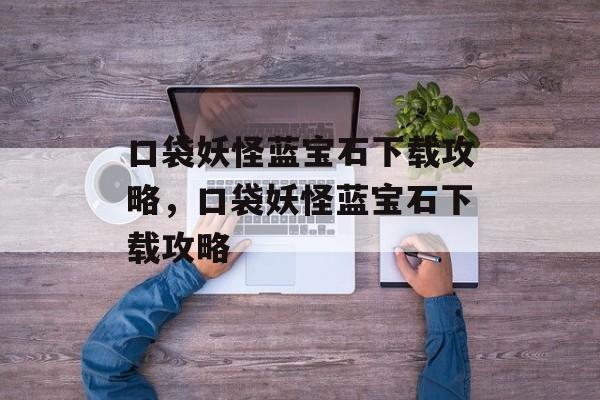口袋妖怪蓝宝石下载攻略，口袋妖怪蓝宝石下载攻略，口袋妖怪蓝宝石下载指南，快速下载与高效使用