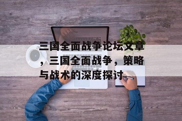三国全面战争论坛文章，三国全面战争，策略与战术的深度探讨，三国全面战争策略与战术深度探讨