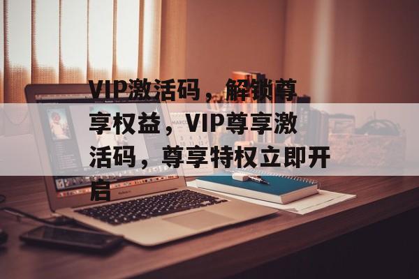 VIP激活码，解锁尊享权益，VIP尊享激活码，尊享特权立即开启，VIP尊享激活码，尊享特权立即开启
