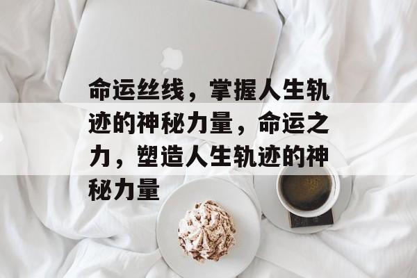 命运丝线，掌握人生轨迹的神秘力量，命运之力，塑造人生轨迹的神秘力量，命运之力，塑造人生轨迹的神秘力量