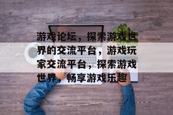 游戏论坛，探索游戏世界的交流平台，游戏玩家交流平台，探索游戏世界，畅享游戏乐趣，游戏玩家交流平台，探索游戏世界，畅享游戏乐趣
