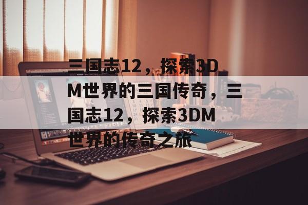 三国志12，探索3DM世界的三国传奇，三国志12，探索3DM世界的传奇之旅