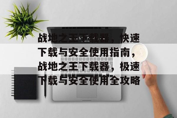 战地之王下载器，快速下载与安全使用指南，战地之王下载器，极速下载与安全使用全攻略