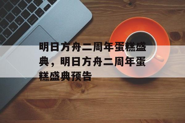 明日方舟二周年蛋糕盛典，明日方舟二周年蛋糕盛典预告