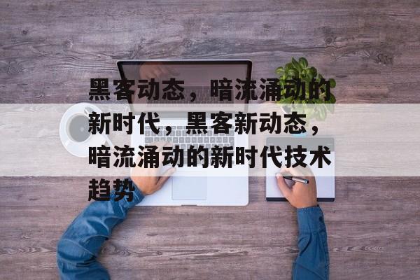 黑客动态，暗流涌动的新时代，黑客新动态，暗流涌动的新时代技术趋势，黑客新动态，暗流涌动技术趋势